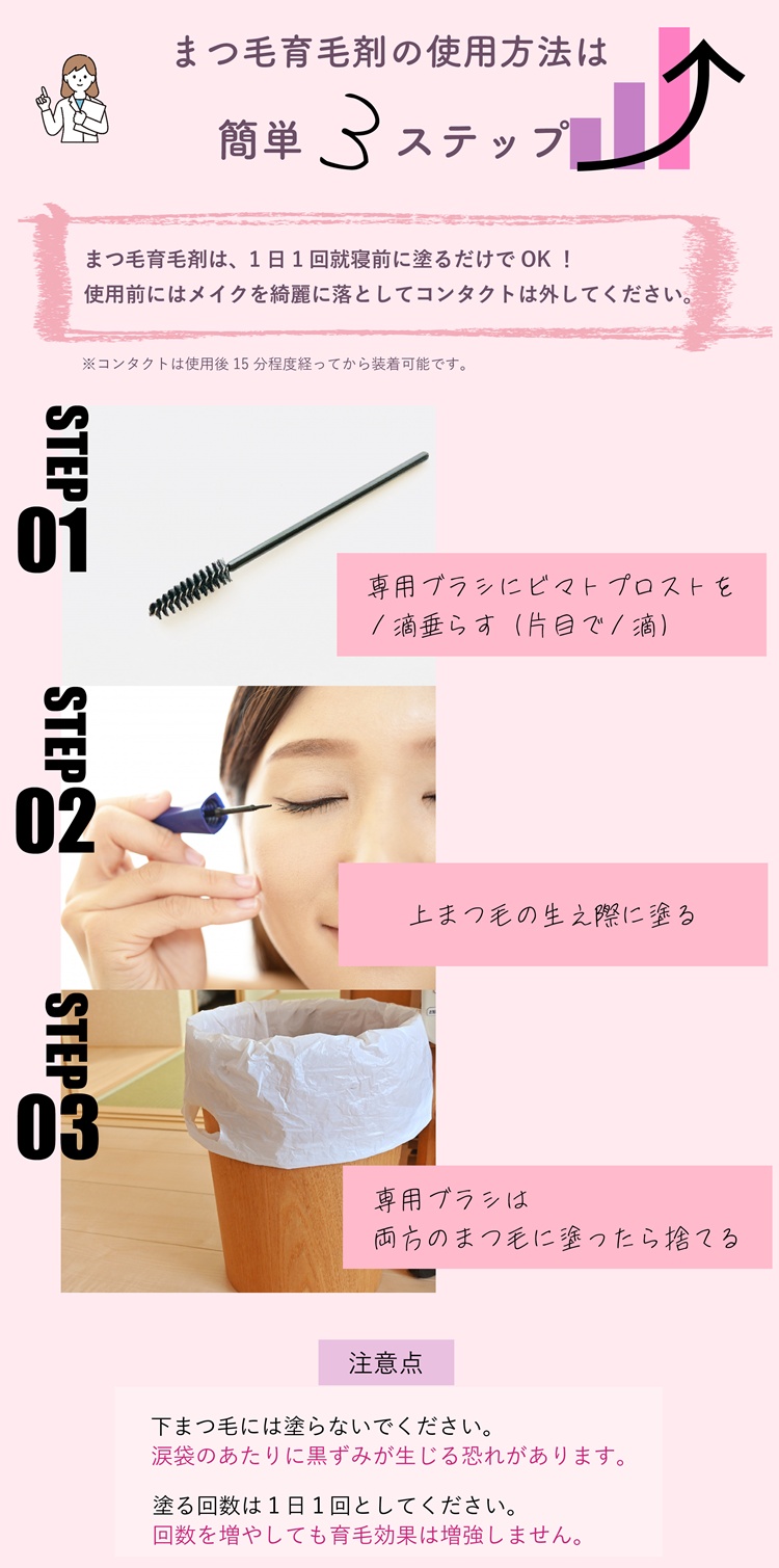 まつ毛育毛剤の使用方法は簡単3ステップ!まつ毛育毛剤は、1日1回就寝前に塗るだけでOK!使用前にはメイクを綺麗に落としてコンタクトは外してください。コンタクトは使用後15分程度経ってから装着可能です。専用ブラシに1滴垂らす(片目で1滴)。上まつ毛の生え際に塗る。専用ブラシは両方のまつ毛に塗ったら捨てる。注意点。下まつ毛には塗らないでください。涙袋のあたりに黒ずみが生じる恐れがあります。塗る回数は1日1回としてください。回数を増やしても育毛効果は増強しません。